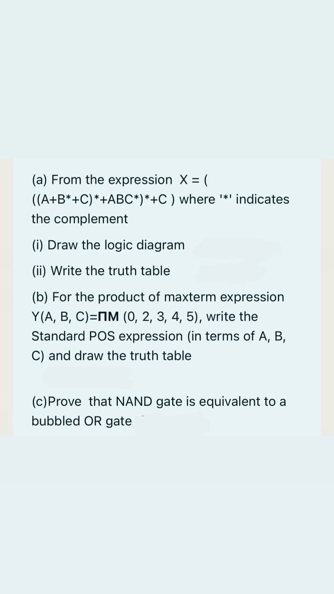 (a) From the expression X = (
((A+B*+C)*+ABC*)*+C) where '*' indicates
the complement
(i) Draw the logic diagram
(ii) Write the truth table
(b) For the product of maxterm expression
Y(A, B, C)=M (0, 2, 3, 4, 5), write the
Standard POS expression (in terms of A, B,
C) and draw the truth table
(c)Prove that NAND gate is equivalent to a
bubbled OR gate
