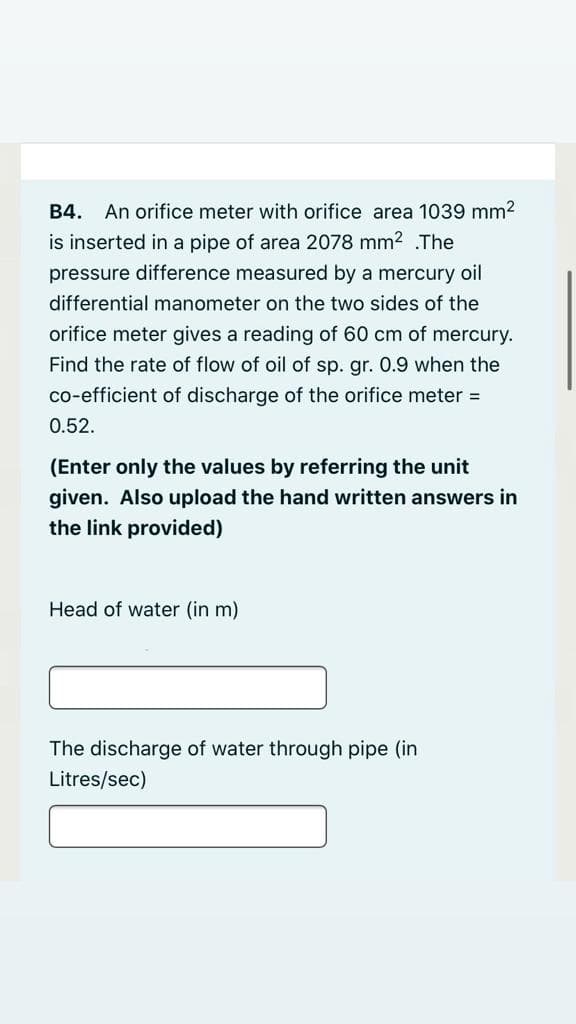 B4. An orifice meter with orifice area 1039 mm2
is inserted in a pipe of area 2078 mm? .The
pressure difference measured by a mercury oil
differential manometer on the two sides of the
orifice meter gives a reading of 60 cm of mercury.
Find the rate of flow of oil of sp. gr. 0.9 when the
co-efficient of discharge of the orifice meter =
0.52.
(Enter only the values by referring the unit
given. Also upload the hand written answers in
the link provided)
Head of water (in m)
The discharge of water through pipe (in
Litres/sec)
