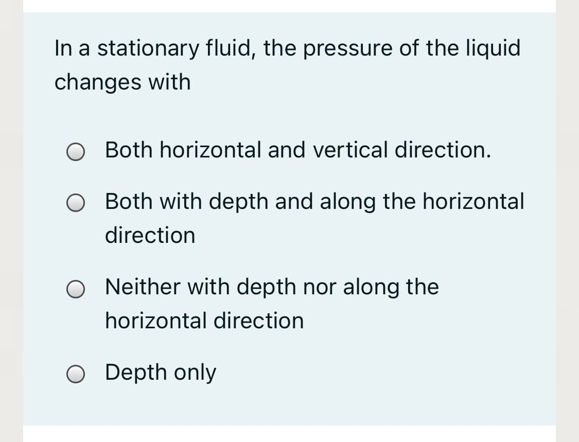 In a stationary fluid, the pressure of the liquid
changes with
O Both horizontal and vertical direction.
Both with depth and along the horizontal
direction
O Neither with depth nor along the
horizontal direction
O Depth only
