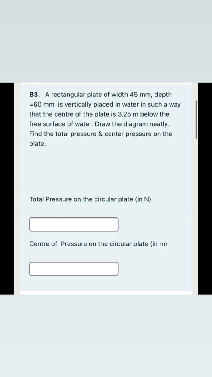 B3. A rectangular plate of width 45 mm, depth
=60 mm is vertically placed in water in such a way
that the centre of the plate is 3.25 m below the
free surface of water. Draw the diagram neatly.
Find the total pressure & center pressure on the
plate.
Total Pressure on the circular plate (in N)
Centre of Pressure on the circular plate (in m)
