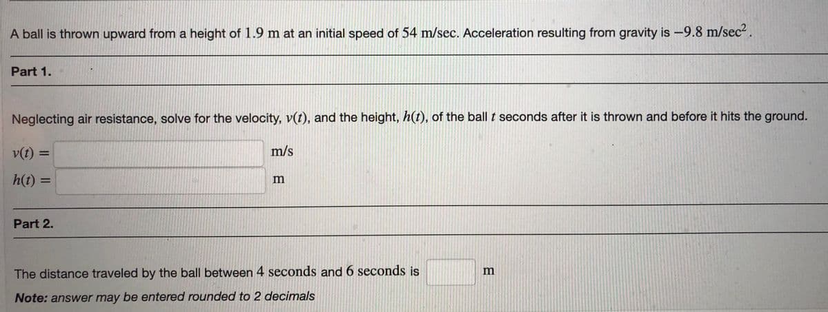 A ball is thrown upward from a height of 1.9 m at an initial speed of 54 m/sec. Acceleration resulting from gravity is -9.8 m/sec².
Part 1.
Neglecting air resistance, solve for the velocity, v(t), and the height, h(t), of the ball t seconds after it is thrown and before it hits the ground.
v(t) =
m/s
h(t) =
m
%3D
Part 2.
The distance traveled by the ball between 4 seconds and 6 seconds is
Note: answer may be entered rounded to 2 decimals
