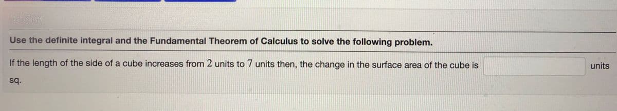 Use the definite integral and the Fundamental Theorem of Calculus to solve the following problem.
If the length of the side of a cube increases from 2 units to 7 units then, the change in the surface area of the cube is
units
sq.
