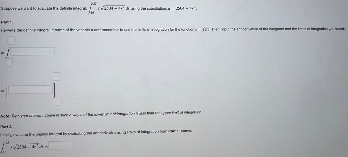 25
Suppose we want to evaluate the definite integral,
rV2504 – 4r dr using the substitution, u = 2504 – 4r2.
Part 1.
Re-write the definite integral in terms of the variable u and remember to use the limits of integration for the function u = f(r). Then, input the antiderivative of the integrand and the limits of integration you found.
/-
%3D
Note: Type your answers above in such a way that the lower limit of integration is less than the upper limit of integration.
Part 2.
Finally, evaluate the original integral by evaluating the antiderivative using limits of integration from Part 1. above.
25
rV2504 – 4r2 dr =
16
