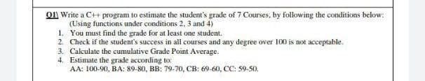 O1 Write a C++ program to estimate the student's grade of 7 Courses, by following the conditions below:
(Using functions under conditions 2, 3 and 4)
1. You must find the grade for at least one student.
2. Check if the student's success in all courses and any degree over 100 is not acceptable.
3. Cakulate the cumulative Grade Point Average.
4. Estimate the grade according to:
AA: 100-90, BA: 89-80, BB: 79-70, CB: 69-60, CC: 59-50.
