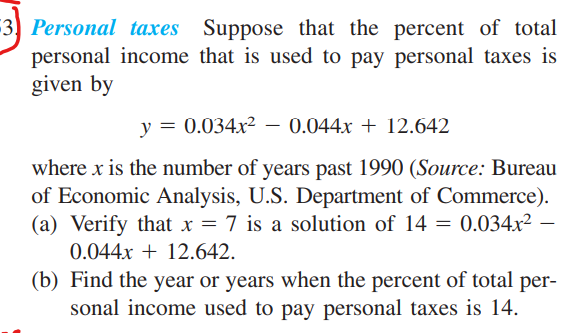 3) Personal taxes Suppose that the percent of total
personal income that is used to pay personal taxes is
given by
y = 0.034x² – 0.044x + 12.642
where x is the number of years past 1990 (Source: Bureau
of Economic Analysis, U.S. Department of Commerce).
(a) Verify that x = 7 is a solution of 14 = 0.034x² –
0.044x + 12.642.
(b) Find the year or years when the percent of total per-
sonal income used to pay personal taxes is 14.
