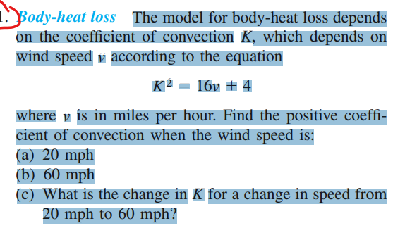 1
Body-heat loss The model for body-heat loss depends
on the coefficient of convection K, which depends on
wind speed v according to the equation
K2 = 16v # 4
where v is in miles per hour. Find the positive coeffi-
cient of convection when the wind speed is:
(a) 20 mph
(b) 60 mph
(c) What is the change in K for a change in speed from
20 mph to 60 mph?
