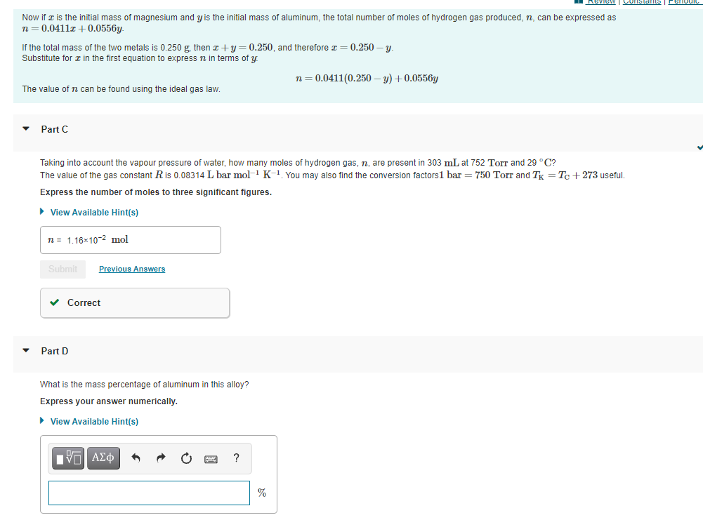 Constane
Fenodic
Now if a is the initial mass of magnesium and y is the initial mass of aluminum, the total number of moles of hydrogen gas produced, n, can be expressed as
n= 0.0411a +0.0556y.
If the total mass of the two metals is 0.250 g. then x+y = 0.250, and therefore x = 0.250 – y.
Substitute for in the first equation to express n in terms of y
n= 0.0411(0.250 – y) + 0.0556y
The value of n can be found using the ideal gas law.
Part C
Taking into account the vapour pressure of water, how many moles of hydrogen gas, n, are present in 303 mL at 752 Torr and 29 °C?
The value of the gas constant Ris 0.08314 L bar mol-1 K-1 You may also find the conversion factors1 bar = 750 Torr and Tk = T + 273 useful.
Express the number of moles to three significant figures.
• View Available Hint(s)
n = 1.16×10-2 mol
Submit
Previous Answers
v Correct
Part D
What is the mass percentage of aluminum in this alloy?
Express your answer numerically.
• View Available Hint(s)
nν ΑΣφ
%
