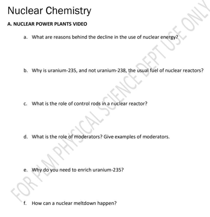 Nuclear Chemistry
A. NUCLEAR POWER PLANTS VIDEO
a. What are reasons behind the decline in the use of nuclear energy?
b. Why is uranium-235, and not uranium-238, the usual fuel of nuclear reactors?
c. What is the role of control rods in a nuclear reactor?
d. What is the role of moderators? Give examples of moderators.
e. Why do you need to enrich uranium-235?
f. How can a nuclear meltdown happen?
FOR M PHYICAL SLENCE DEPT USE ONLY
