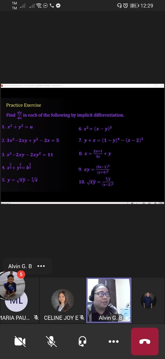 TM
TM ll
OO 36 1 12:29
Practice Exercise
Find
dx
in each of the following by implicit differentiation.
1. x² + y² = a
6. x² = (x – y)³
2. 3x² –2xy + y² – 2x = 5
7. у+x- (1-у)* — (х — 2)3
2x+1
3. x² –2xy – 2xy² = 11
8. x =
+ y
3y
4. x* + yi= bổ
(5x-1)
(y+4)2
9. ху
5. y = vxy – Vx
10. xy =
(x-2)2
Alvin G. B
ML
1ARIA PAU. CELINE JOYE
Alvin G. B
