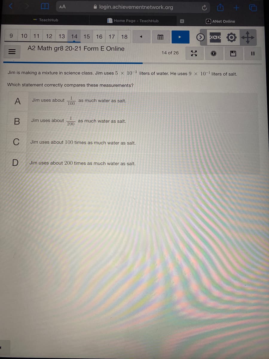 AA
A login.achievementnetwork.org
e TeachHub
I Home Page - TeachHub
A ANET Online
10 11
12
13 14 15 16 17 18
KO>
A2 Math gr8 20-21 Form E Online
14 of 26
%3D
Jim is making a mixture in science class. Jim uses 5 x 10-3 liters of water. He uses 9 x 10-1 liters of salt.
Which statement correctly compares these measurements?
A
Jim uses about
100
as much water as salt.
Jim uses about
1
as much water as salt.
200
C
Jim uses about 100 times as much water as salt.
Jim uses about 200 times as much water as salt.
II
