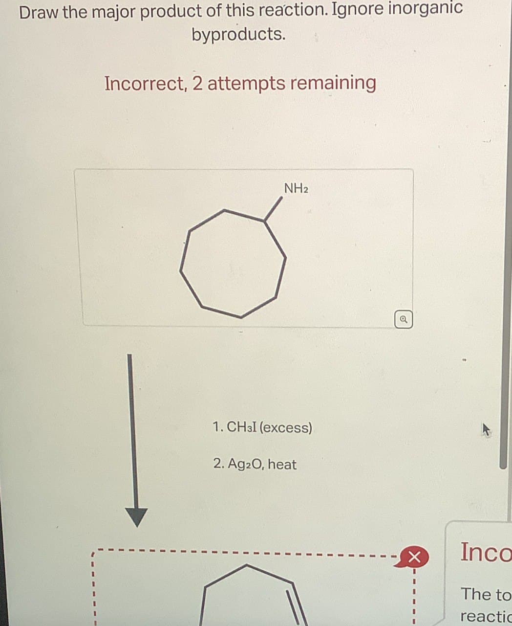 Draw the major product of this reaction. Ignore inorganic
byproducts.
Incorrect, 2 attempts remaining
NH2
1. CHзI (excess)
2. Ag2O, heat
a
X
Inco
The to
reactio