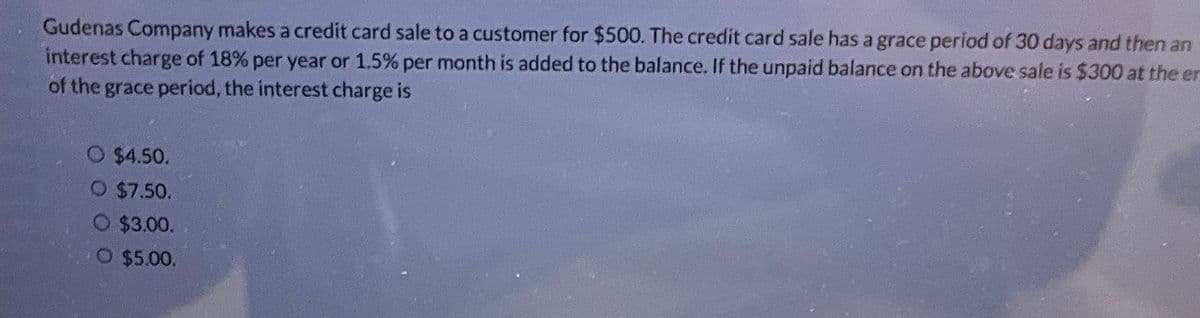Gudenas Company makes a credit card sale to a customer for $500. The credit card sale has a grace period of 30 days and then an
interest charge of 18% per year or 1.5% per month is added to the balance. If the unpaid balance on the above sale is $300 at the en
of the grace period, the interest charge is
O $4.50.
O $7.50.
O $3.00.
O $5.00.