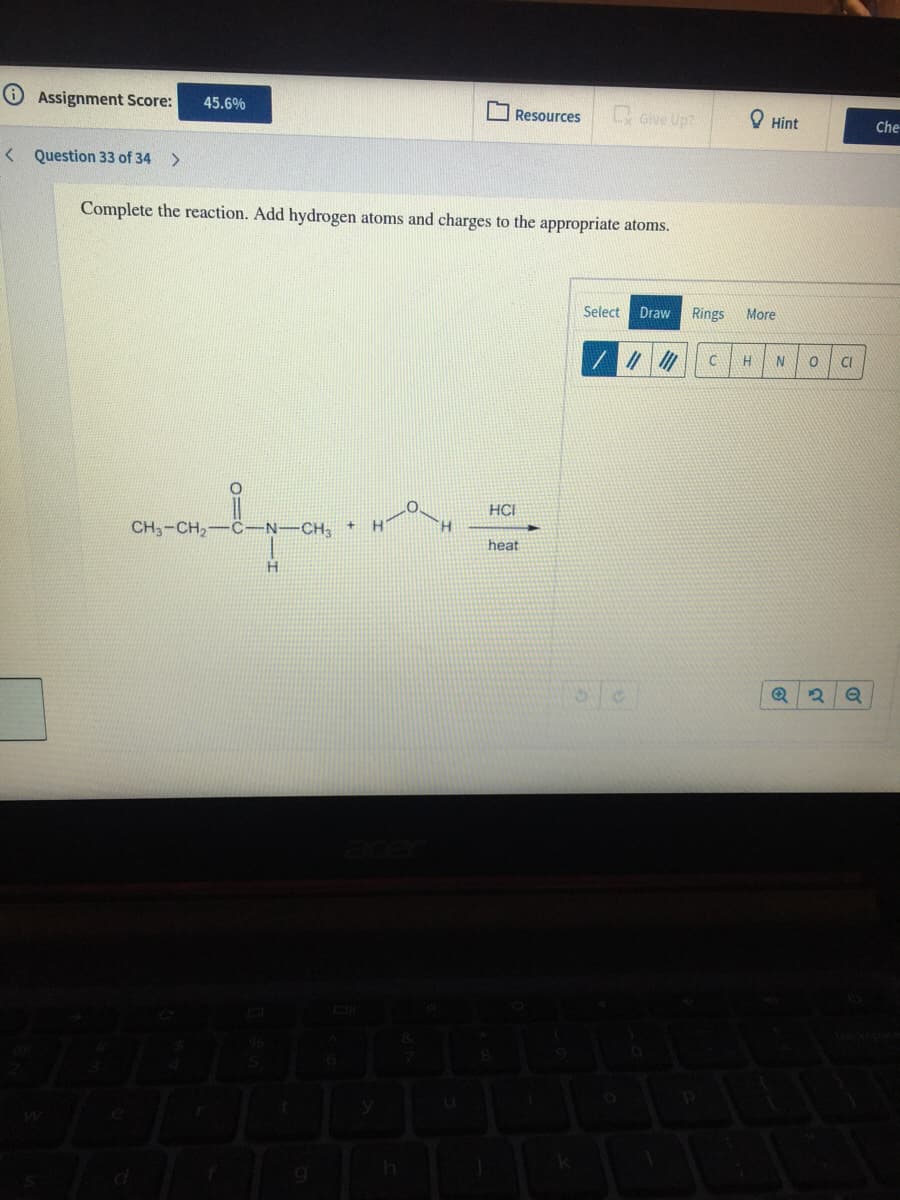 Assignment Score:
oive Up?
45.6%
O Resources
O Hint
Che
< Question 33 of 34
Complete the reaction. Add hydrogen atoms and charges to the appropriate atoms.
Select
Draw
Rings
More
CI
HCI
CH3-CH2
C-N-CH
H.
heat
