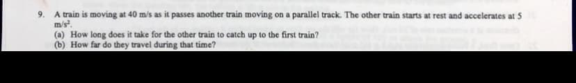 A train is moving at 40 m/s as it passes another train moving on a parallel track. The other train starts at rest and accelerates at 5
m/s.
(a) How long does it take for the other train to catch up to the first train?
(b) How far do they travel during that time?
