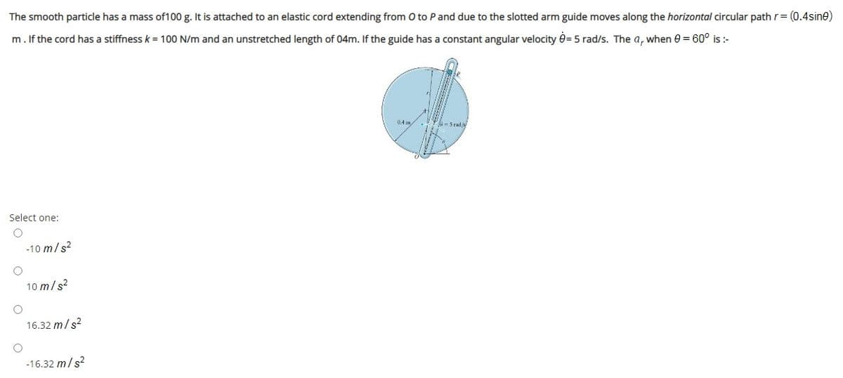 The smooth particle has a mass of100 g. It is attached to an elastic cord extending from O to Pand due to the slotted arm guide moves along the horizontal circular path r= (0.4sine)
m. If the cord has a stiffness k = 100 N/m and an unstretched length of 04m. If the guide has a constant angular velocity é= 5 rad/s. The a, when e = 60° is :-
0.4 m.
Select one:
-10 m/s?
10 m/s?
16.32 m/s?
-16.32 m/s?
