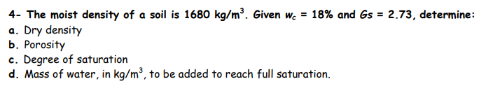 4- The moist density of a soil is 1680 kg/m³. Given w. = 18% and Gs = 2.73, determine:
a. Dry density
b. Porosity
c. Degree of saturation
d. Mass of water, in kg/m³, to be added to reach full saturation.
