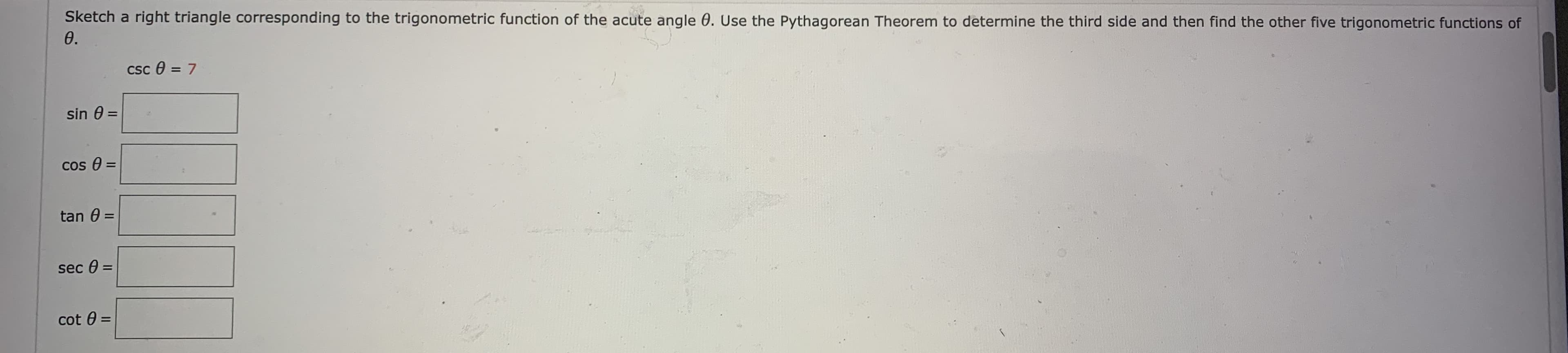 Sketch a right triangle corresponding to the trigonometric function of the acute angle 0. Use the Pythagorean Theorem to determine the third side and then find the other five trigonometric functions of
0.
csc e = 7
%3D
sin 0 =
cos 0 =
%3D
tan 0 =
sec 0 =
cot 0
%3D
