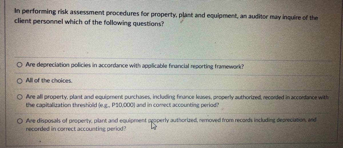 In performing risk assessment procedures for property, plant and equipment, an auditor may inquire of the
client personnel which of the following questions?
O Are depreciation policies in accordance with applicable financial reporting framework?
O All of the choices.
O Are all property, plant and equipment purchases, including finance leases, properly authorized, recorded in accordance with
the capitalization threshold (e.g., P10,000) and in correct accounting period?
O Are disposals of property, plant and equipment properly authorized, removed from records including depreciation, and
recorded in correct accounting period?
