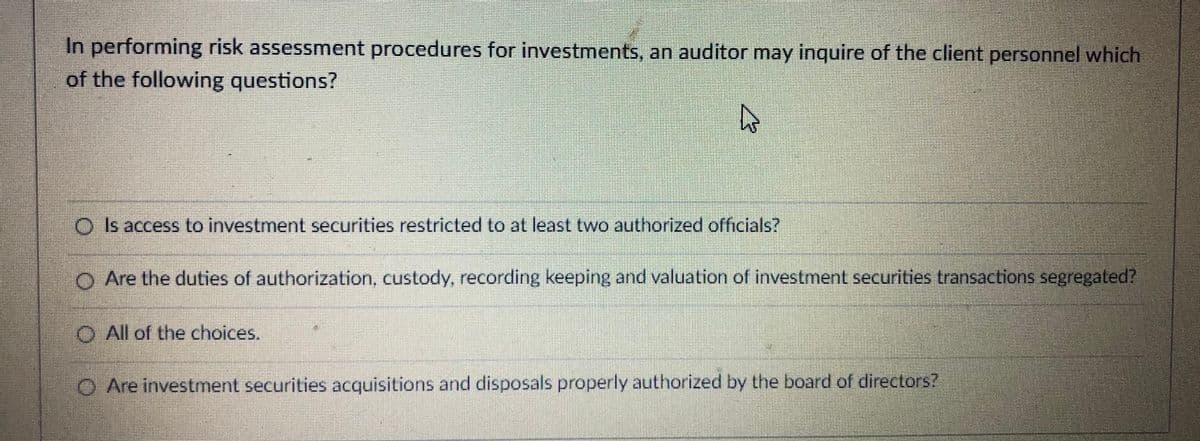 In performing risk assessment procedures for investments, an auditor may inquire of the client personnel which
of the following questions?
O Is access to investment securities restricted to at least two authorized officials?
O Are the duties of authorization, custody, recording keeping and valuation of investment securities transactions segregated?
O All of the choices.
O Are investment securities acquisitions and disposals properly authorized by the board of directors?
