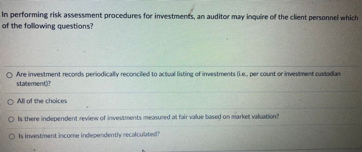 In performing risk assessment procedures for investments, an auditor may inquire of the client personnel which
of the following questions?
O Are investment records periodically reconciled to actual listing of investments (i.e., per count or investment custodian
statement)7
O All of the choices
O Is there independent review of investments measured at fair value based on market valuation?
O Is investment income independently recalculated?
