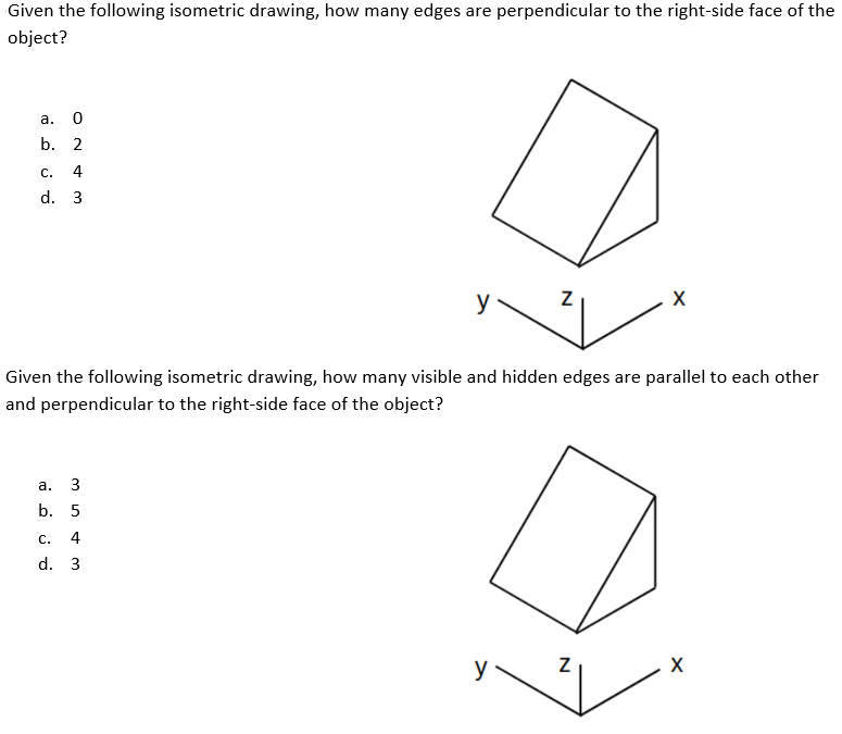 Given the following isometric drawing, how many edges are perpendicular to the right-side face of the
object?
а.
b. 2
c.
4
d. 3
y
Given the following isometric drawing, how many visible and hidden edges are parallel to each other
and perpendicular to the right-side face of the object?
а.
3
b. 5
С.
4
d. 3
y
X
N
