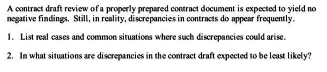 A contract draft review of a properly prepared contract document is expected to yield no
negative findings. Still, in reality, discrepancies in contracts do appear frequently.
1. List real cases and common situations where such discrepancies could arise.
2. In what situations are discrepancies in the contract draft expected to be least likely?