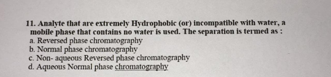 11. Analyte that are extremely Hydrophobic (or) incompatible with water, a
mobile phase that contains no water is used. The separation is termed as :
a. Reversed phase chromatography
b. Normal phase chromatography
c. Non- aqueous Reversed phase chromatography
d. Aqueous Normal phase chromatography
