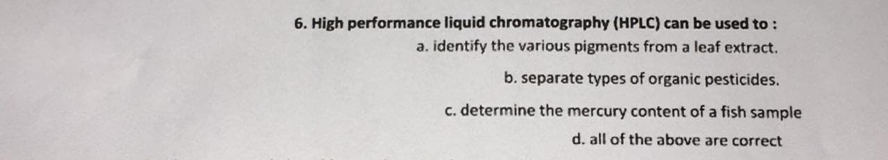 6. High performance liquid chromatography (HPLC) can be used to :
a. identify the various pigments from a leaf extract.
b. separate types of organic pesticides.
C. determine the mercury content of a fish sample
d. all of the above are correct
