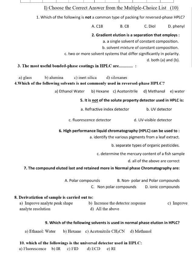 I) Choose the Correct Answer from the Multiple-Choice List (10)
1. Which of the following is not a common type of packing for reversed-phase HPLC?
C. Diol
D. phenyl
A. C18
B. C8
2. Gradient elution is a separation that employs :
a. a single solvent of constant composition.
b. solvent mixture of constant composition.
c. two or more solvent systems that differ significantly in polarity.
d. both (a) and (b).
3. The most useful bonded-phase coatings in HPLC are . :
a) glass
b) alumina
c) inert silica
d) siloxanes
4.Which of the following solvents is not commonly used in reversed-phase HPLC?
a) Ethanol Water b) Hexane c) Acetonitrile d) Methanol e) water
5. It is not of the solute property detector used in HPLC is:
a. Refractive index detector
b. UV detector
c. fluorescence detector
d. UV-visible detector
6. High performance liquid chromatography (HPLC) can be used to :
a. identify the various pigments from a leaf extract.
b. separate types of organic pesticides.
c. determine the mercury content of a fish sample
d. all of the above are correct
7. The compound eluted last and retained more in Normal phase Chromatography are:
A. Polar compounds
B. Non- polar and Polar compounds
C. Non polar compounds
D. ionic compounds
8. Derivatiztion of sample is carried out to:
a) Improve analyte peak shape
analyte resolution
b) Increase the detector response
c) Improve
d) All the above
9. Which of the following solvents is used in normal phase elution in HPLC?
a) Ethanol: Water
b) Hexane c) Acetonitrile CH;CN d) Methanol
10. which of the followings is the universal detector used in HPLC:
a) Fluorescence b) IR
c) FID
d) ECD
e) RI
