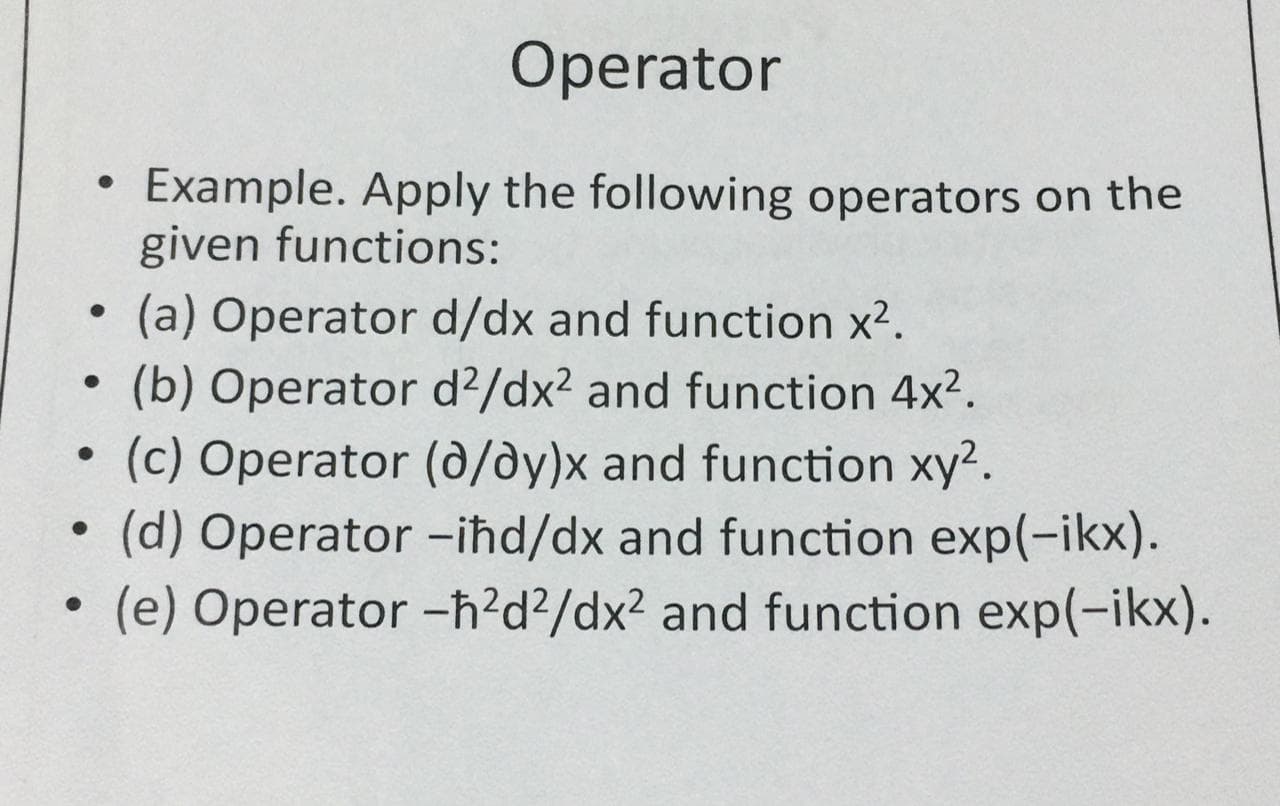 Operator
Example. Apply the following operators on the
given functions:
(a) Operator d/dx and function x2.
(b) Operator d?/dx2 and function 4x?.
(c) Operator (d/dy)x and function xy2.
(d) Operator -iħd/dx and function exp(-ikx).
(e) Operator -h?d?/dx? and function exp(-ikx).

