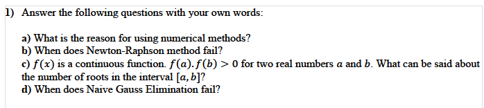 1) Answer the following questions with your own words:
a) What is the reason for using numerical methods?
b) When does Newton-Raphson method fail?
c) f(x) is a continuous function. f(a). f(b) > 0 for two real numbers a and b. What can be said about
the number of roots in the interval [a, b]?
d) When does Naive Gauss Elimination fail?

