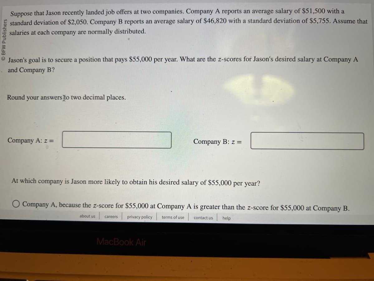 OBFW Publishers
Suppose that Jason recently landed job offers at two companies. Company A reports an average salary of $51,500 with a
standard deviation of $2,050. Company B reports an average salary of $46,820 with a standard deviation of $5,755. Assume that
salaries at each company are normally distributed.
Jason's goal is to secure a position that pays $55,000 per year. What are the z-scores for Jason's desired salary at Company A
and Company B?
Round your answers to two decimal places.
Company A: z =
Company B: z =
At which company is Jason more likely to obtain his desired salary of $55,000 per year?
Company A, because the z-score for $55,000 at Company A is greater than the z-score for $55,000 at Company B.
about us careers privacy policy terms of use
contact us
help
MacBook Air