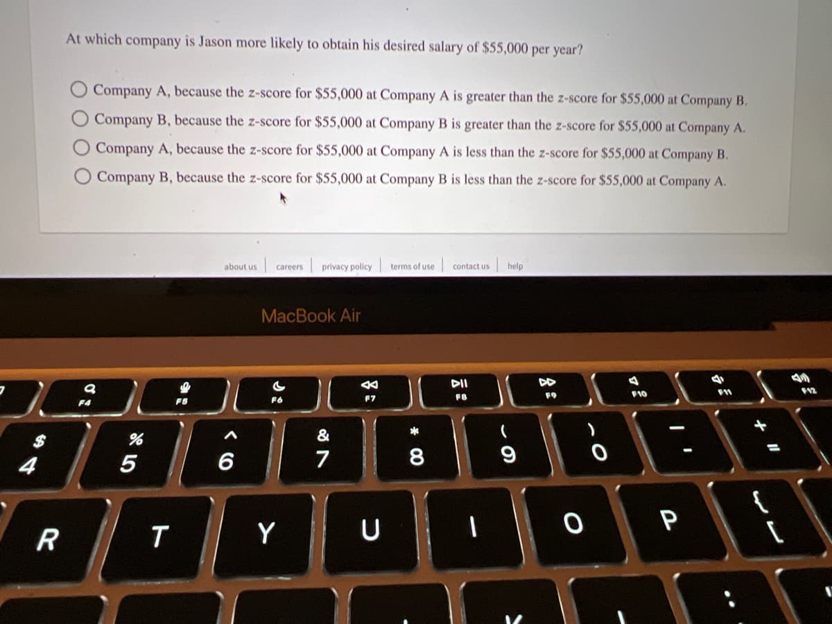 7
$
4
R
At which company is Jason more likely to obtain his desired salary of $55,000 per year?
Company A, because the z-score for $55,000 at Company A is greater than the z-score for $55,000 at Company B.
Company B, because the z-score for $55,000 at Company B is greater than the z-score for $55,000 at Company A.
Company A, because the z-score for $55,000 at Company A is less than the z-score for $55,000 at Company B.
Company B, because the z-score for $55,000 at Company B is less than the z-score for $55,000 at Company A.
9
F4
%
5
T
about us careers privacy policy
A
6
MacBook Air
Y
&
ON
7
←
F7
U
terms of use
* 00
8
contact us help.
DII
FB
I
(
9
A
FO
0
4
F10
P
4
F11
17
11
A
F12