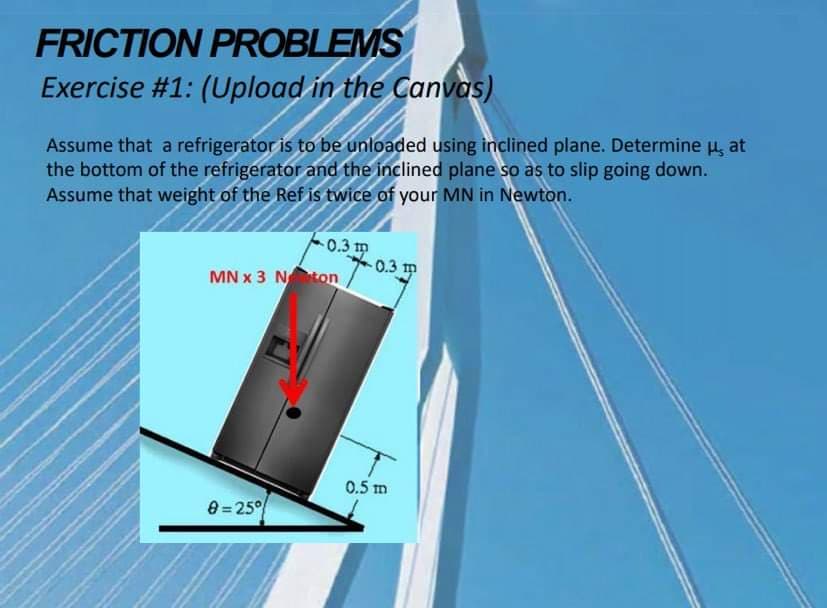 FRICTION PROBLEMS
Exercise #1: (Upload in the Canvas)
Assume that a refrigerator is to be unloaded using inclined plane. Determine u, at
the bottom of the refrigerator and the inclined plane so as to slip going down.
Assume that weight of the Ref is twice of your MN in Newton.
0.3 m
0.3 m
MN x 3 Nton
0.5 m
8 = 25°
