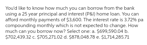 You'd like to know how much you can borrow from the bank
using a 25 year principal and interest (P&I) home loan. You can
afford monthly payments of $3,600. The interest rate is 3.72% pa
compounding monthly which is not expected to change. How
much can you borrow now? Select one: a. $699,590.04 b.
$702,439.32 c. $705,271.02 d. $878,048.78 e. $1,714,285.71