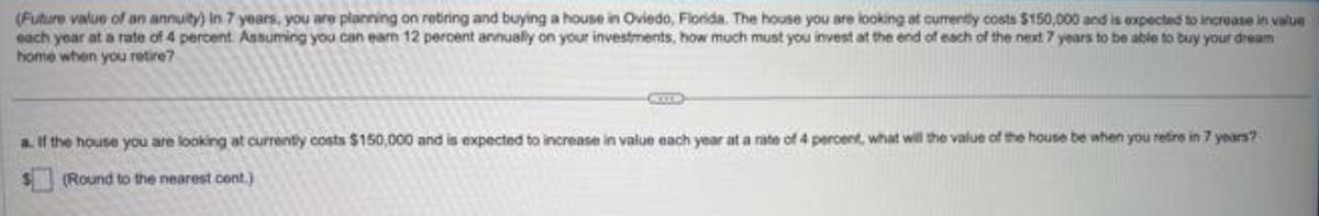 (Future value of an annuity) in 7 years, you are planning on retiring and buying a house in Oviedo, Florida. The house you are looking at currently costs $150,000 and is expected to increase in value
each year at a rate of 4 percent. Assuming you can earn 12 percent annually on your investments, how much must you invest at the end of each of the next 7 years to be able to buy your dream
home when you retire?
a. If the house you are looking at currently costs $150,000 and is expected to increase in value each year at a rate of 4 percent, what will the value of the house be when you retire in 7 years?
(Round to the nearest cont.)