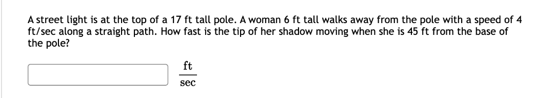 A street light is at the top of a 17 ft tall pole. A woman 6 ft tall walks away from the pole with a speed of 4
ft/sec along a straight path. How fast is the tip of her shadow moving when she is 45 ft from the base of
the pole?
ft
sec