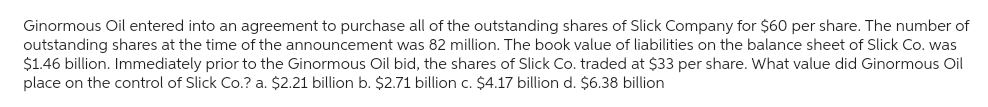 Ginormous Oil entered into an agreement to purchase all of the outstanding shares of Slick Company for $60 per share. The number of
outstanding shares at the time of the announcement was 82 million. The book value of liabilities on the balance sheet of Slick Co. was
$1.46 billion. Immediately prior to the Ginormous Oil bid, the shares of Slick Co. traded at $33 per share. What value did Ginormous Oil
place on the control of Slick Co.? a. $2.21 billion b. $2.71 billion c. $4.17 billion d. $6.38 billion