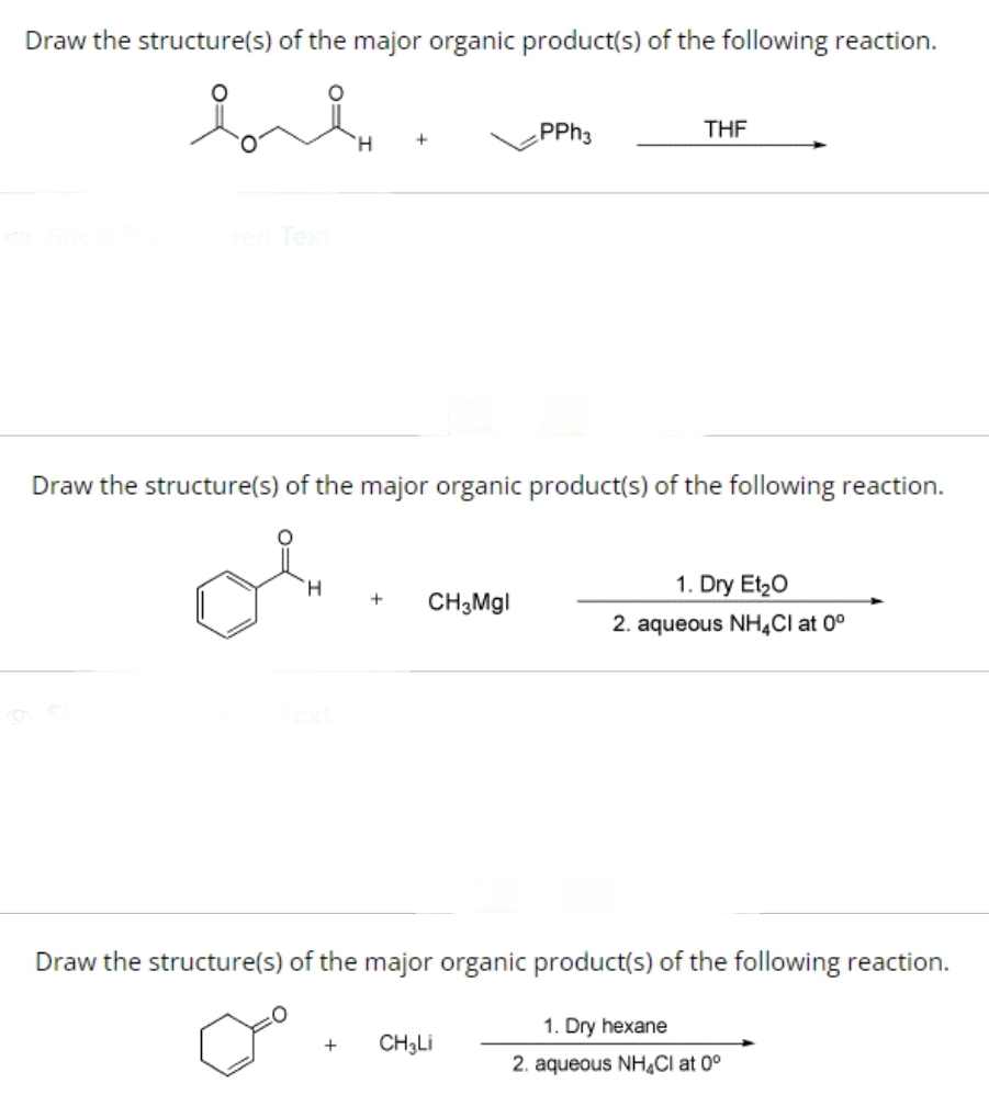Draw the structure(s) of the major organic product(s) of the following reaction.
bed Text
+ CH3Mgl
PPh3
Draw the structure(s) of the major organic product(s) of the following reaction.
or
H
THF
+ CH3Li
1. Dry Et₂O
2. aqueous NH4Cl at 0°
Draw the structure(s) of the major organic product(s) of the following reaction.
Do
1. Dry hexane
2. aqueous NH4Cl at 0°