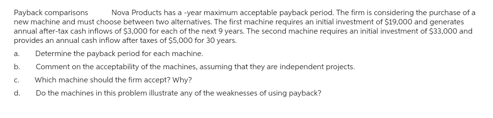 Payback comparisons Nova Products has a -year maximum acceptable payback period. The firm is considering the purchase of a
new machine and must choose between two alternatives. The first machine requires an initial investment of $19,000 and generates
annual after-tax cash inflows of $3,000 for each of the next 9 years. The second machine requires an initial investment of $33,000 and
provides an annual cash inflow after taxes of $5,000 for 30 years.
Determine the payback period for each machine.
Comment on the acceptability of the machines, assuming that they are independent projects.
Which machine should the firm accept? Why?
Do the machines in this problem illustrate any of the weaknesses of using payback?
a.
b.
C.
d.