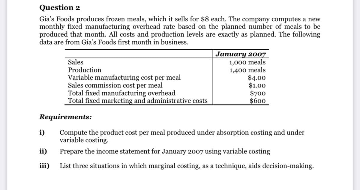 Question 2
Gia's Foods produces frozen meals, which it sells for $8 each. The company computes a new
monthly fixed manufacturing overhead rate based on the planned number of meals to be
produced that month. All costs and production levels are exactly as planned. The following
data are from Gia's Foods first month in business.
Sales
Production
Variable manufacturing cost per meal
Sales commission cost per meal
Total fixed manufacturing overhead
Total fixed marketing and administrative costs
January 2007
1,000 meals
1,400 meals
$4.00
$1.00
$700
$600
Requirements:
Compute the product cost per meal produced under absorption costing and under
variable costing.
i)
ii)
Prepare the income statement for January 2007 using variable costing
iii)
List three situations in which marginal costing, as a technique, aids decision-making.

