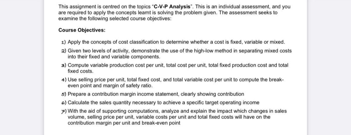 This assignment is centred on the topics "C-V-P Analysis". This is an individual assessment, and you
are required to apply the concepts learnt is solving the problem given. The assessment seeks to
examine the following selected course objectives:
Course Objectives:
1) Apply the concepts of cost classification to determine whether a cost is fixed, variable or mixed.
2) Given two levels of activity, demonstrate the use of the high-low method in separating mixed costs
into their fixed and variable components.
3) Compute variable production cost per unit, total cost per unit, total fixed production cost and total
fixed costs.
4) Use selling price per unit, total fixed cost, and total variable cost per unit to compute the break-
even point and margin of safety ratio.
5) Prepare a contribution margin income statement, clearly showing contribution
6) Calculate the sales quantity necessary to achieve a specific target operating income
7) With the aid of supporting computations, analyze and explain the impact which changes in sales
volume, selling price per unit, variable costs per unit and total fixed costs will have on the
contribution margin per unit and break-even point
