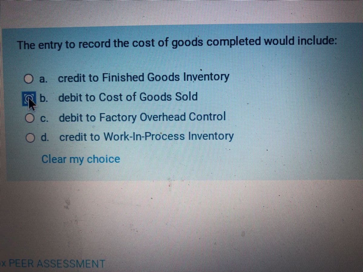 The entry to record the cost of goods completed would include:
)a. credit to Finished Goods Inventory
b. debit to Cost of Goods Sold
Oc. debit to Factory Overhead Control
Od credit to Work-In-Process Inventory
Clear my choice
x PEER ASSESSMENT
