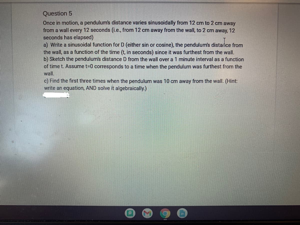 Question 5
Once in motion, a pendulum's distance varies sinusoidally from 12 cm to 2 cm away
from a wall every 12 seconds (i.e., from 12 cm away from the wall, to 2 cm away, 12
seconds has elapsed)
a) Write a sinusoidal function for D (either sin or cosine), the pendulum's distance from
the wall, as a function of the time (t, in seconds) since it was furthest from the wall.
b) Sketch the pendulum's distance D from the wall over a 1 minute interval as a function
of time t. Assume t=0 corresponds to a time when the pendulum was furthest from the
wall.
c) Find the first three times when the pendulum was 10 cm away from the wall. (Hint:
write an equation, AND solve it algebraically.)
P