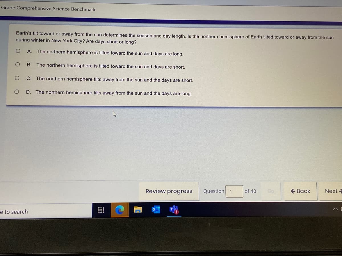 Grade Comprehensive Science Benchmark
Earth's tilt toward or away from the sun determines the season and day length, Is the northern hemisphere of Earth tilted toward or away from the sun
during winter in New York City? Are days short or long?
A. The northern hemisphere is tilted toward the sun and days are long.
B.
The northern hemisphere is tilted toward the sun and days are short.
C. The northern hemisphere tilts away from the sun and the days are short.
D. The northern hemisphere tilts away from the sun and the days are long.
Review progress
Question 1
of 40
Go
+ Back
Next
e to search
日!
