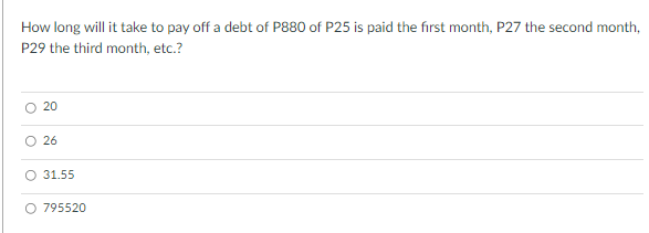 How long will it take to pay off a debt of P880 of P25 is paid the first month, P27 the second month,
P29 the third month, etc.?
20
26
O 31.55
O 795520

