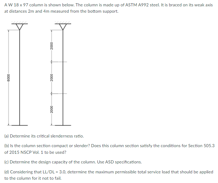 AW 18 x 97 column is shown below. The column is made up of ASTM A992 steel. It is braced on its weak axis
at distances 2m and 4m measured from the bottom support.
(a) Determine its critical slenderness ratio.
(b) Is the column section compact or slender? Does this column section satisfy the conditions for Section 505.3
of 2015 NSCP Vol. 1 to be used?
(c) Determine the design capacity of the column. Use ASD specifications.
(d) Considering that LL/DL = 3.0, determine the maximum permissible total service load that should be applied
to the column for it not to fail.
000
000
000
0009
