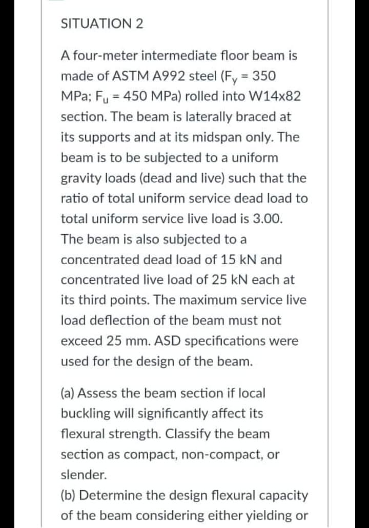 SITUATION 2
A four-meter intermediate floor beam is
made of ASTM A992 steel (Fy = 350
MPa; Fu = 450 MPa) rolled into W14x82
section. The beam is laterally braced at
its supports and at its midspan only. The
beam is to be subjected to a uniform
gravity loads (dead and live) such that the
ratio of total uniform service dead load to
total uniform service live load is 3.00.
The beam is also subjected to a
concentrated dead load of 15 kN and
concentrated live load of 25 kN each at
its third points. The maximum service live
load deflection of the beam must not
exceed 25 mm. ASD specifications were
used for the design of the beam.
(a) Assess the beam section if local
buckling will significantly affect its
flexural strength. Classify the beam
section as compact, non-compact, or
slender.
(b) Determine the design flexural capacity
of the beam considering either yielding or
