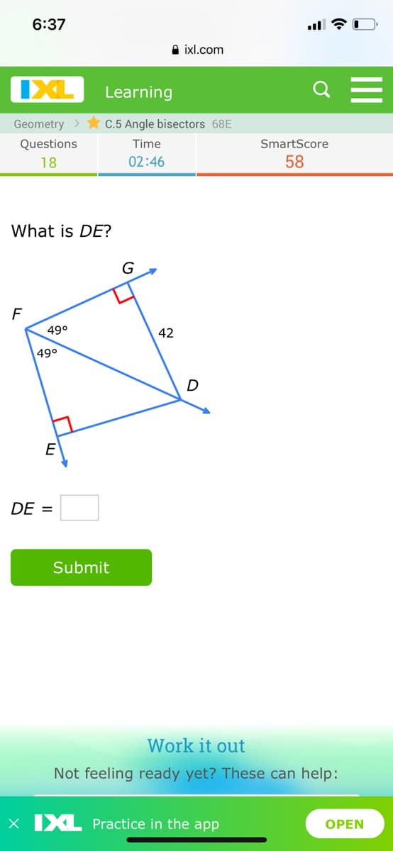 6:37
A ixl.com
IXL
Learning
Geometry >
C.5 Angle bisectors 68E
Questions
Time
SmartScore
18
02:46
58
What is DE?
G
F
49°
42
49°
D
DE =
Submit
Work it out
Not feeling ready yet? These can help:
x IXL Practice in the app
ОPEN
