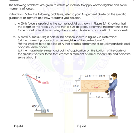The following problems are given to assess your ability to apply vector algebra and solve
moments of forces.
Instructions. Solve the following problems, refer to your Assignment Guide on the specific
guidelines on formats and how to submit your solution.
1. A 20-lb force is applied to the control rod AB as shown in Figure 2.1. Knowing that
the length of the rod is 9 in. and that a is 25 degrees, determine the moment of the
force about point B by resolving the force into horizontal and vertical components.
2. A crate of mass 80 kg is held in the position shown in Figure 2.2. Determine:
(a) the moment produced by the weight W of the crate about E,
(b) the smallest force applied at A that creates a moment of equal magnitude and
opposite sense about E
(c) the magnitude, sense, and point of application on the bottom of the crate of
the smallest vertical force that creates a moment of equal magnitude and opposite
sense about E.
-0.6 m--0.6 m-
fa
191
0.5 m
20 lb
GUIO TG
D
0.85 m
65
B
Fig. 2.1
Fig 2.2
OPIES
